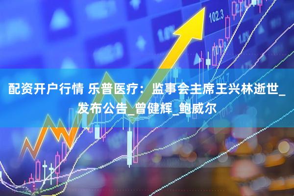 配资开户行情 乐普医疗：监事会主席王兴林逝世_发布公告_曾健辉_鲍威尔