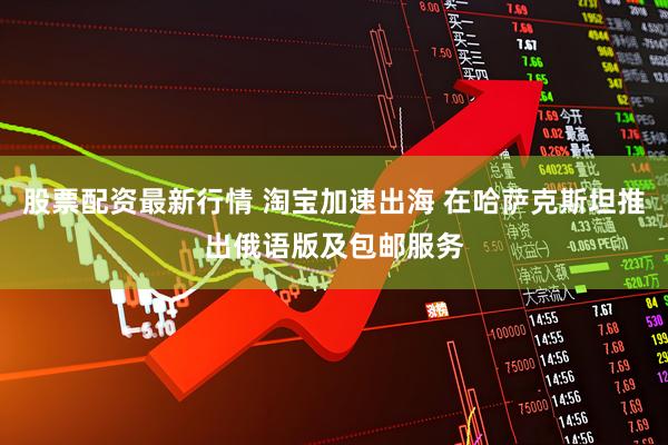 股票配资最新行情 淘宝加速出海 在哈萨克斯坦推出俄语版及包邮服务