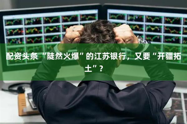 配资头条 “陡然火爆”的江苏银行，又要“开疆拓土”？
