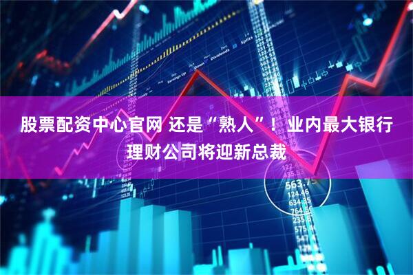 股票配资中心官网 还是“熟人”！业内最大银行理财公司将迎新总裁