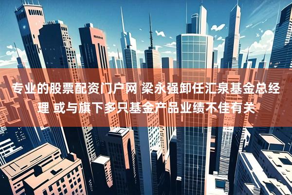 专业的股票配资门户网 梁永强卸任汇泉基金总经理 或与旗下多只基金产品业绩不佳有关