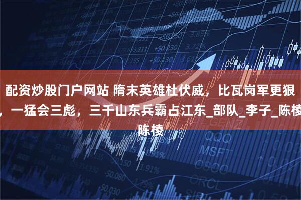 配资炒股门户网站 隋末英雄杜伏威，比瓦岗军更狠，一猛会三彪，三千山东兵霸占江东_部队_李子_陈棱