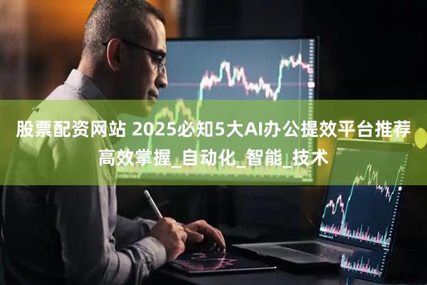 股票配资网站 2025必知5大AI办公提效平台推荐高效掌握_自动化_智能_技术