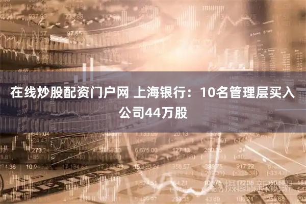 在线炒股配资门户网 上海银行：10名管理层买入公司44万股