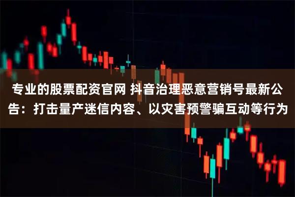 专业的股票配资官网 抖音治理恶意营销号最新公告：打击量产迷信内容、以灾害预警骗互动等行为