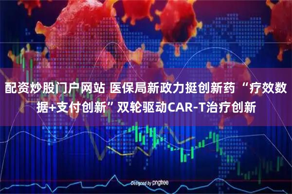 配资炒股门户网站 医保局新政力挺创新药 “疗效数据+支付创新”双轮驱动CAR-T治疗创新