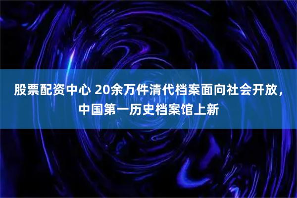 股票配资中心 20余万件清代档案面向社会开放，中国第一历史档案馆上新