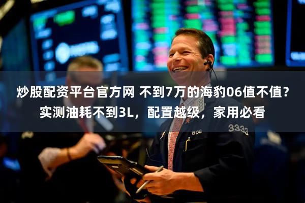 炒股配资平台官方网 不到7万的海豹06值不值？实测油耗不到3L，配置越级，家用必看
