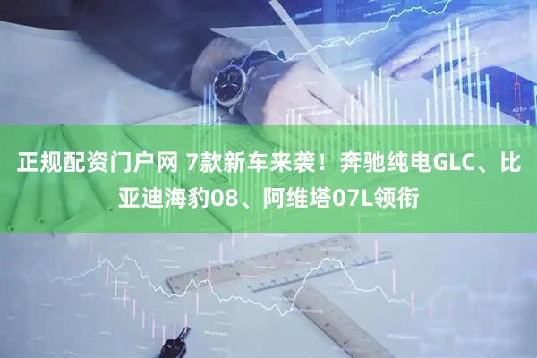 正规配资门户网 7款新车来袭！奔驰纯电GLC、比亚迪海豹08、阿维塔07L领衔